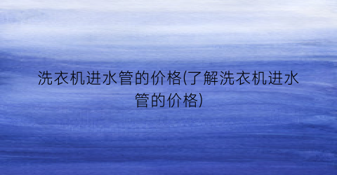 洗衣机进水管的价格(了解洗衣机进水管的价格)