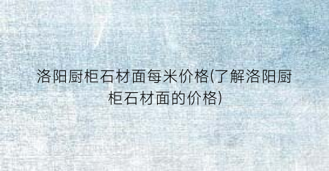 洛阳厨柜石材面每米价格(了解洛阳厨柜石材面的价格)