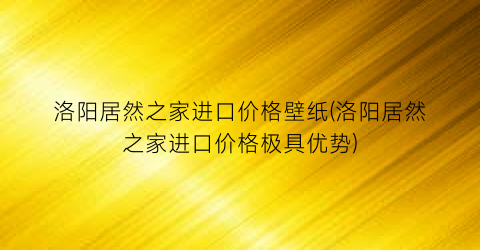 “洛阳居然之家进口价格壁纸(洛阳居然之家进口价格极具优势)