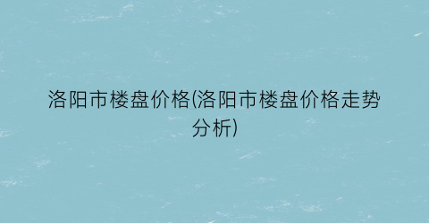 洛阳市楼盘价格(洛阳市楼盘价格走势分析)