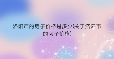 “洛阳市的房子价格是多少(关于洛阳市的房子价格)