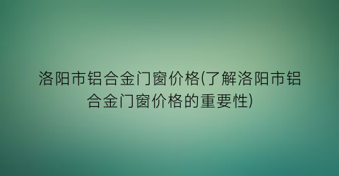 洛阳市铝合金门窗价格(了解洛阳市铝合金门窗价格的重要性)