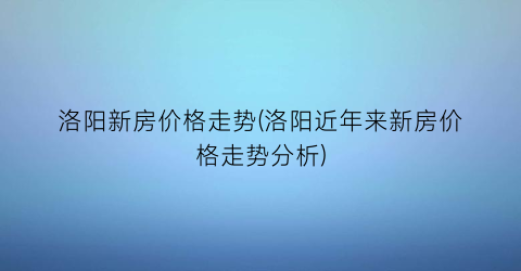 洛阳新房价格走势(洛阳近年来新房价格走势分析)