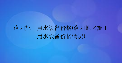 洛阳施工用水设备价格(洛阳地区施工用水设备价格情况)
