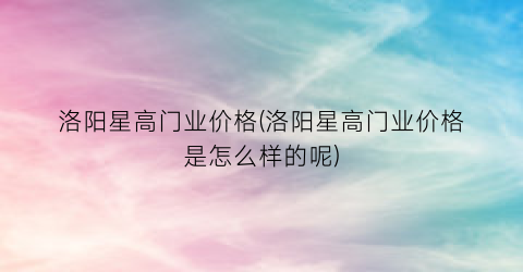 “洛阳星高门业价格(洛阳星高门业价格是怎么样的呢)