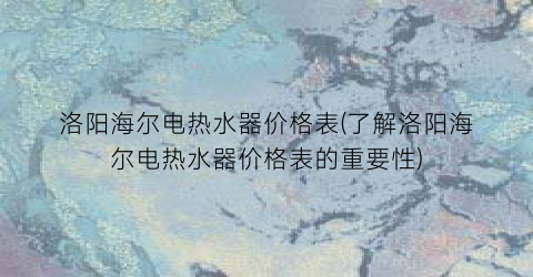 “洛阳海尔电热水器价格表(了解洛阳海尔电热水器价格表的重要性)