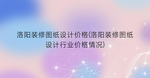 洛阳装修图纸设计价格(洛阳装修图纸设计行业价格情况)