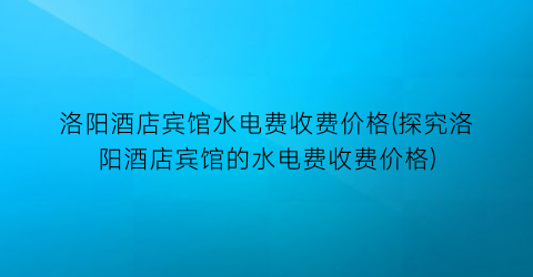 洛阳酒店宾馆水电费收费价格(探究洛阳酒店宾馆的水电费收费价格)
