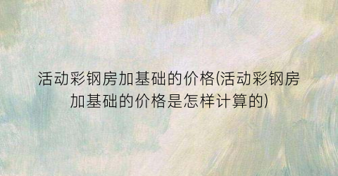 活动彩钢房加基础的价格(活动彩钢房加基础的价格是怎样计算的)