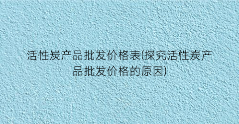 活性炭产品批发价格表(探究活性炭产品批发价格的原因)