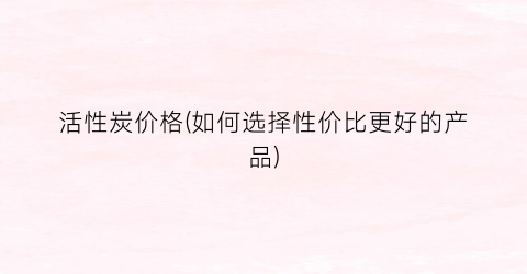 活性炭价格(如何选择性价比更好的产品)