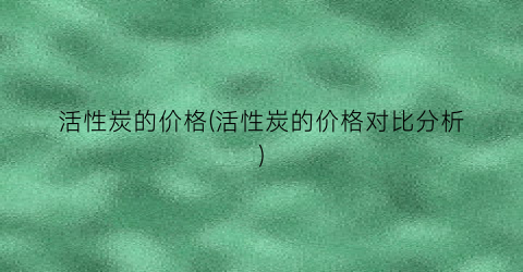 活性炭的价格(活性炭的价格对比分析)