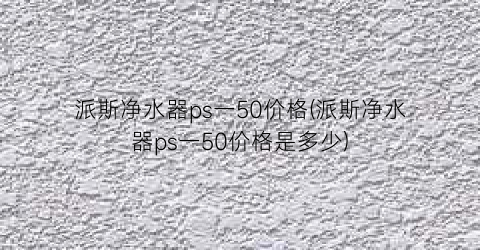 派斯净水器ps一50价格(派斯净水器ps一50价格是多少)