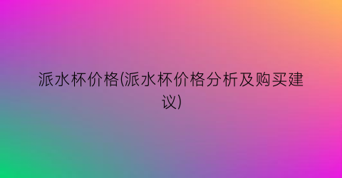 派水杯价格(派水杯价格分析及购买建议)