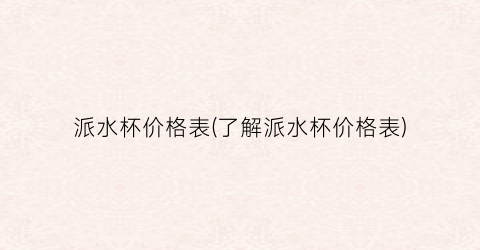 派水杯价格表(了解派水杯价格表)