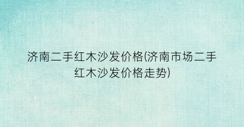 济南二手红木沙发价格(济南市场二手红木沙发价格走势)