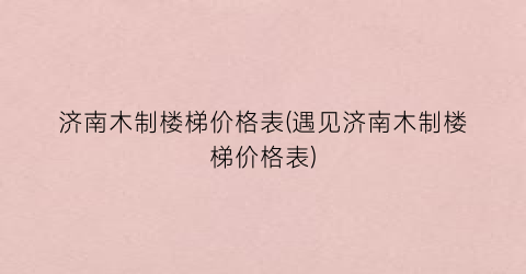 “济南木制楼梯价格表(遇见济南木制楼梯价格表)