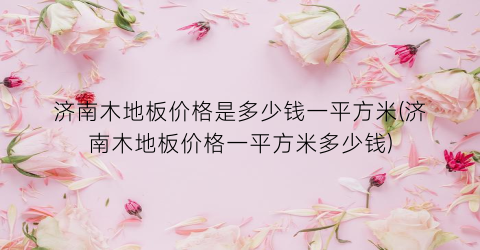 济南木地板价格是多少钱一平方米(济南木地板价格一平方米多少钱)