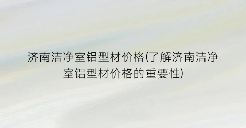 济南洁净室铝型材价格(了解济南洁净室铝型材价格的重要性)