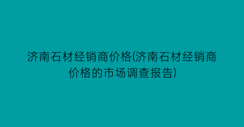 济南石材经销商价格(济南石材经销商价格的市场调查报告)