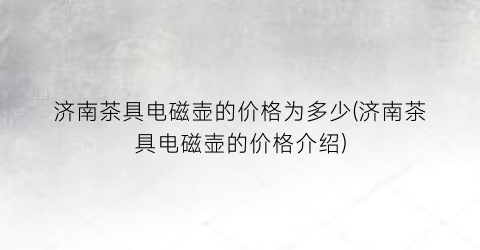 济南茶具电磁壶的价格为多少(济南茶具电磁壶的价格介绍)