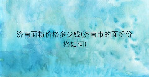 济南面粉价格多少钱(济南市的面粉价格如何)