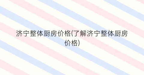 济宁整体厨房价格(了解济宁整体厨房价格)