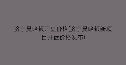 济宁曼哈顿开盘价格(济宁曼哈顿新项目开盘价格发布)