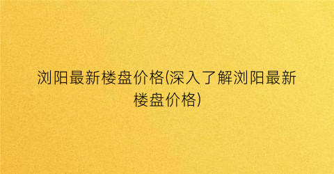 浏阳最新楼盘价格(深入了解浏阳最新楼盘价格)