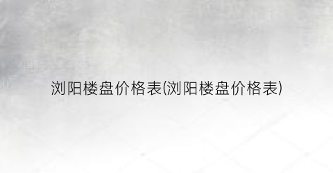 浏阳楼盘价格表(浏阳楼盘价格表)