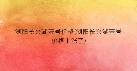浏阳长兴湖壹号价格(浏阳长兴湖壹号价格上涨了)
