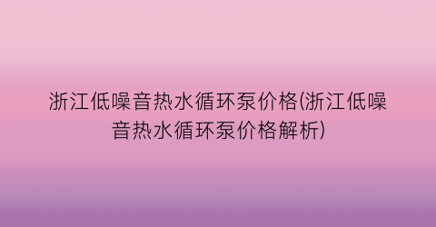 浙江低噪音热水循环泵价格(浙江低噪音热水循环泵价格解析)