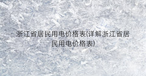 浙江省居民用电价格表(详解浙江省居民用电价格表)