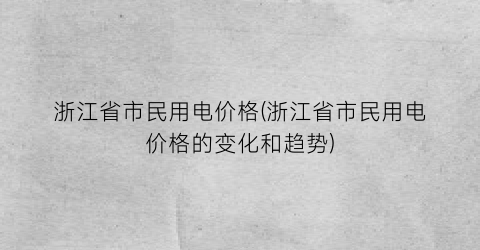 浙江省市民用电价格(浙江省市民用电价格的变化和趋势)