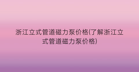 浙江立式管道磁力泵价格(了解浙江立式管道磁力泵价格)