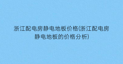 浙江配电房静电地板价格(浙江配电房静电地板的价格分析)