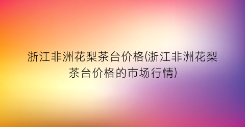 浙江非洲花梨茶台价格(浙江非洲花梨茶台价格的市场行情)