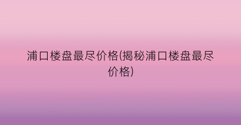 浦口楼盘最尽价格(揭秘浦口楼盘最尽价格)