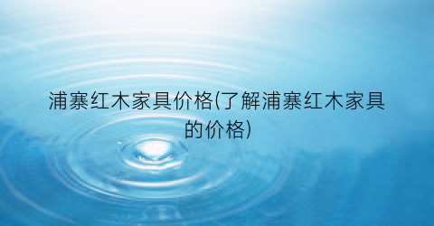 浦寨红木家具价格(了解浦寨红木家具的价格)