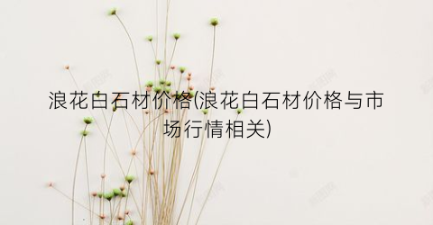 浪花白石材价格(浪花白石材价格与市场行情相关)