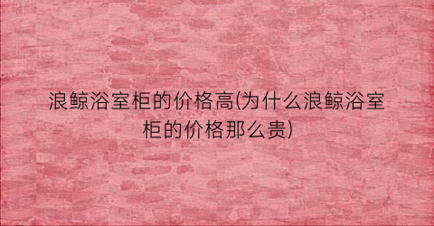 浪鲸浴室柜的价格高(为什么浪鲸浴室柜的价格那么贵)
