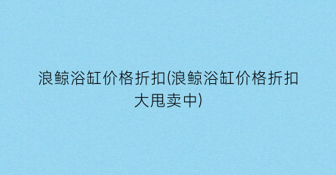 浪鲸浴缸价格折扣(浪鲸浴缸价格折扣大甩卖中)