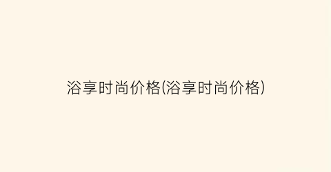 浴享时尚价格(浴享时尚价格)