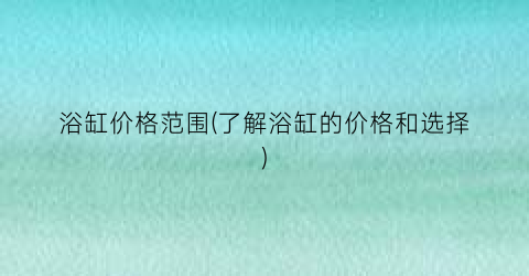 浴缸价格范围(了解浴缸的价格和选择)