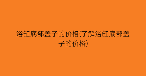 “浴缸底部盖子的价格(了解浴缸底部盖子的价格)