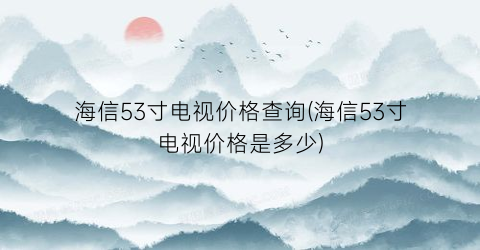 海信53寸电视价格查询(海信53寸电视价格是多少)