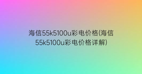 海信55k5100u彩电价格(海信55k5100u彩电价格详解)