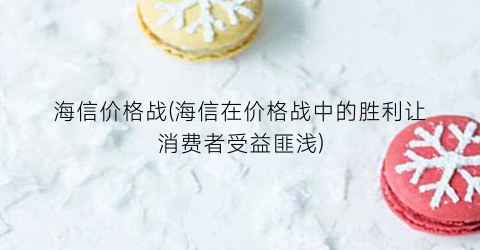 海信价格战(海信在价格战中的胜利让消费者受益匪浅)