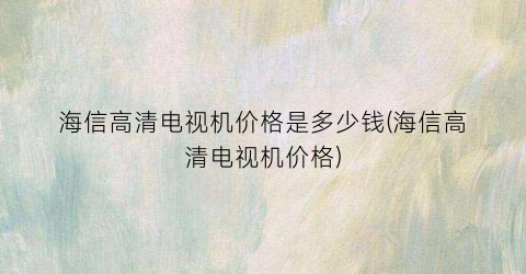 海信高清电视机价格是多少钱(海信高清电视机价格)