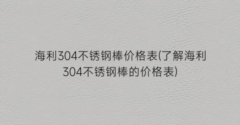 海利304不锈钢棒价格表(了解海利304不锈钢棒的价格表)